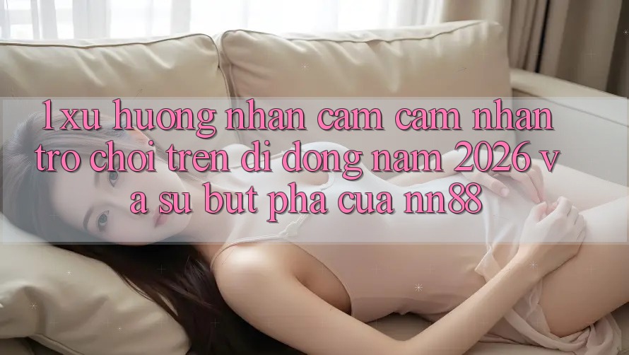 1. Xu Hướng Nhận cảm cảm nhận Trò chơi Trên Di Động Năm 2026 Và Sự Bứt Phá Của nn88