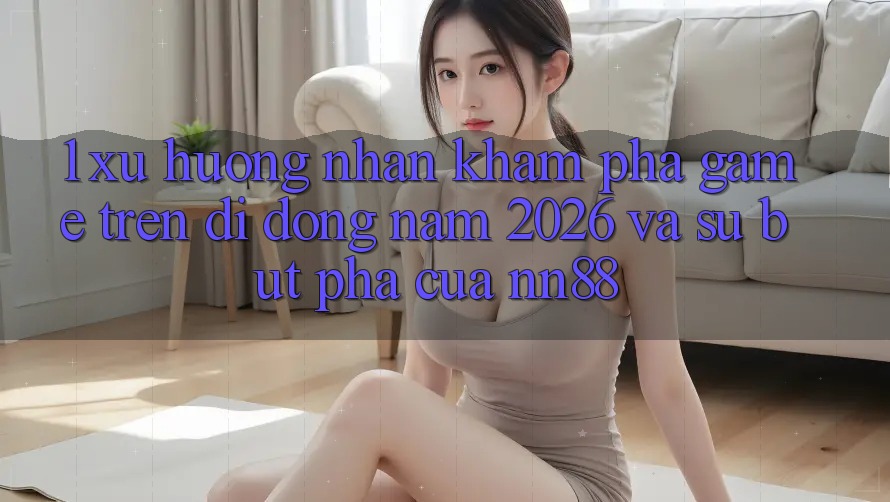 1. Xu Hướng Nhận khám phá Game Trên Di Động Năm 2026 Và Sự Bứt Phá Của nn88 1. Xu Hướng Nhận khám phá Game Trên Di Động Năm 2026 Và Sự Bứt Phá Của nn88