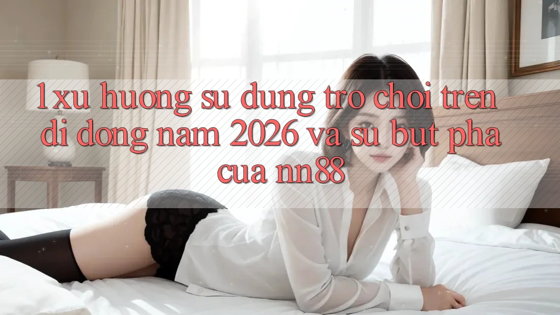 1. Xu Hướng Sử dụng Trò chơi Trên Di Động Năm 2026 Và Sự Bứt Phá Của nn88