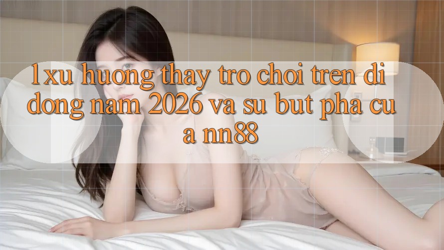 1. Xu Hướng Thấy Trò chơi Trên Di Động Năm 2026 Và Sự Bứt Phá Của nn88 1. Xu Hướng Thấy Trò chơi Trên Di Động Năm 2026 Và Sự Bứt Phá Của nn88