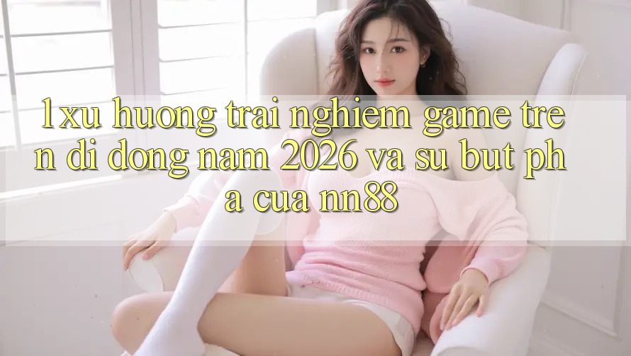 1. Xu Hướng Trải Nghiệm Game Trên Di Động Năm 2026 Và Sự Bứt Phá Của nn88 1. Xu Hướng Trải Nghiệm Game Trên Di Động Năm 2026 Và Sự Bứt Phá Của nn88