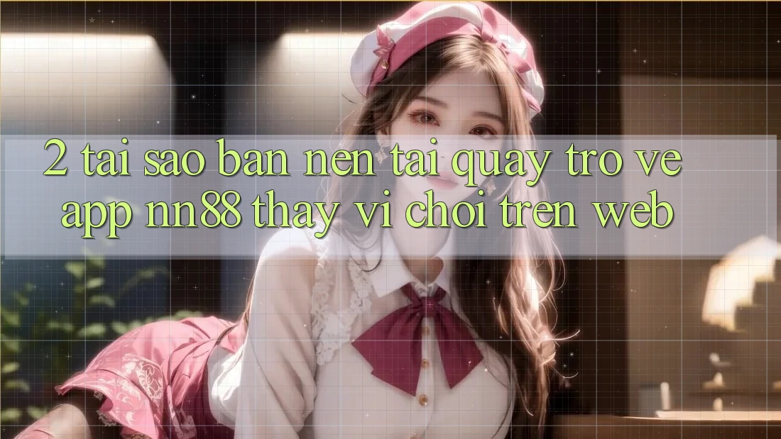2. Tại Sao Bạn Nên Tải quay trở về App nn88 Thay Vì Chơi Trên Web?