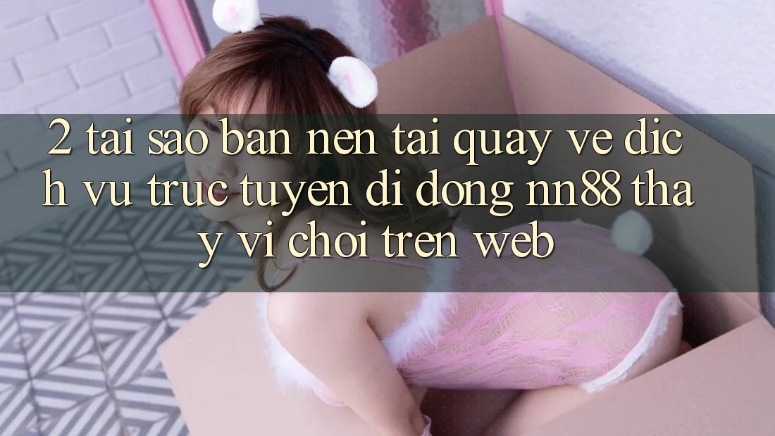 2. Tại Sao Bạn Nên Tải quay về Dịch vụ trực tuyến di động nn88 Thay Vì Chơi Trên Web?
