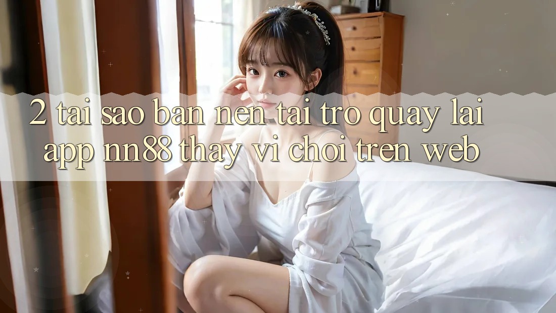 2. Tại Sao Bạn Nên Tải trở quay lại App nn88 Thay Vì Chơi Trên Web?