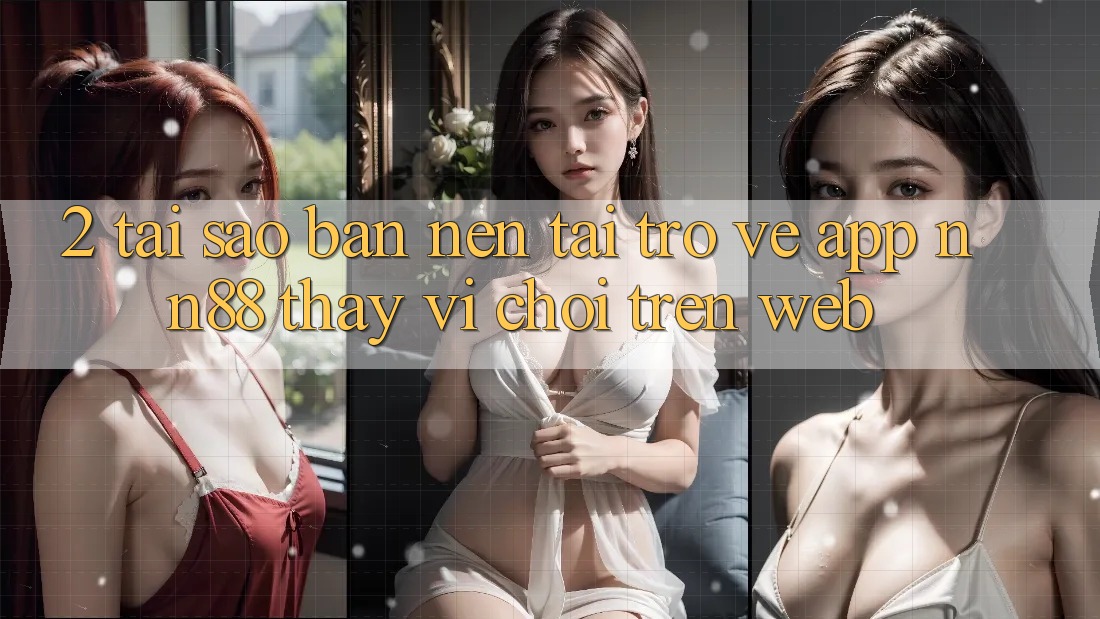 2. Tại Sao Bạn Nên Tải trở về App nn88 Thay Vì Chơi Trên Web?