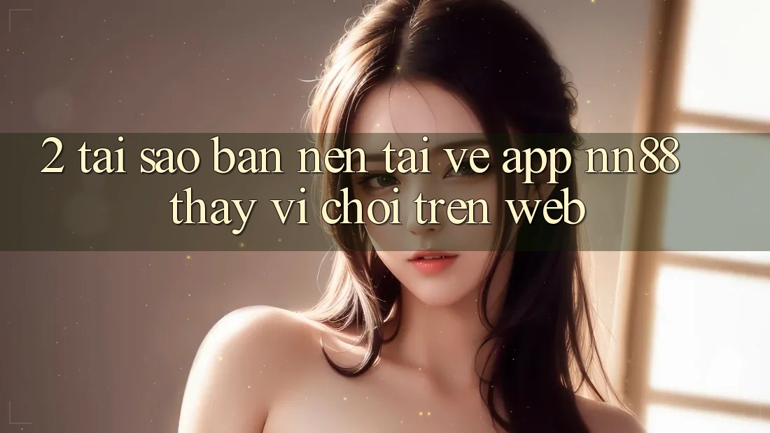 2. Tại Sao Bạn Nên Tải về App nn88 Thay Vì Chơi Trên Web?