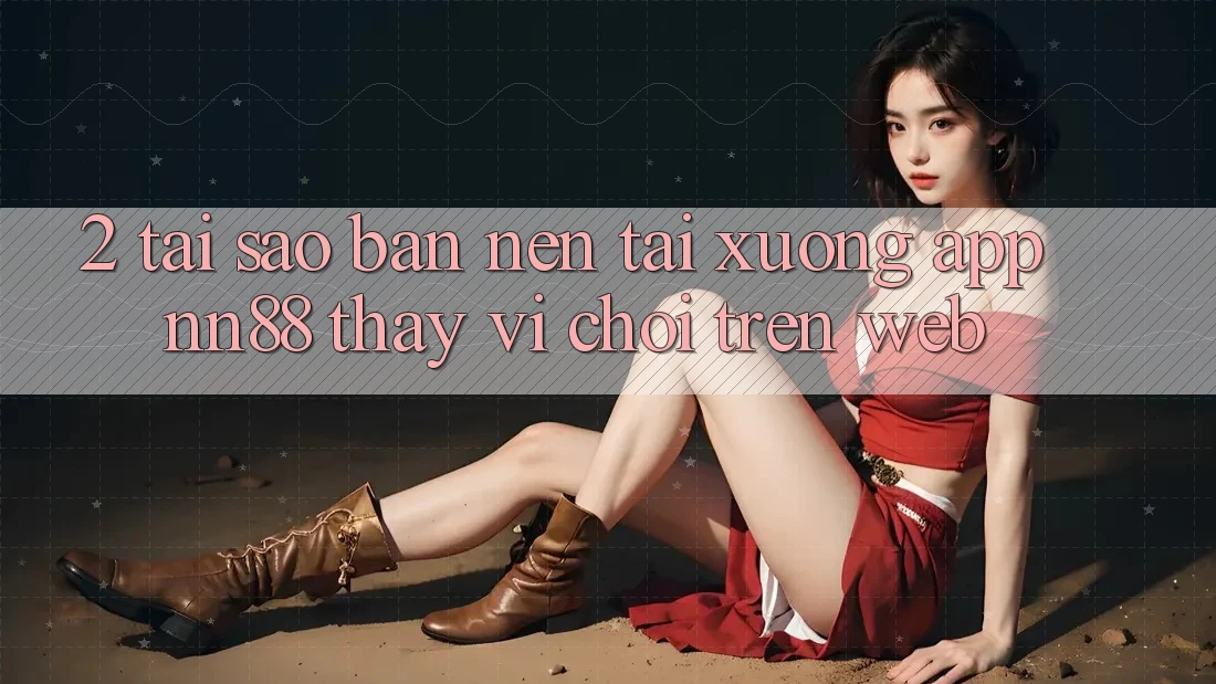 2. Tại Sao Bạn Nên Tải xuống App nn88 Thay Vì Chơi Trên Web?