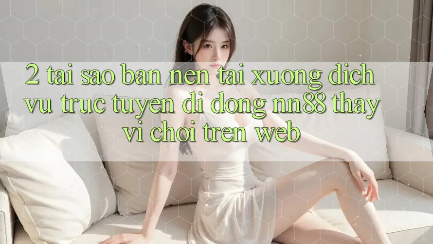 2. Tại Sao Bạn Nên Tải xuống Dịch vụ trực tuyến di động nn88 Thay Vì Chơi Trên Web?