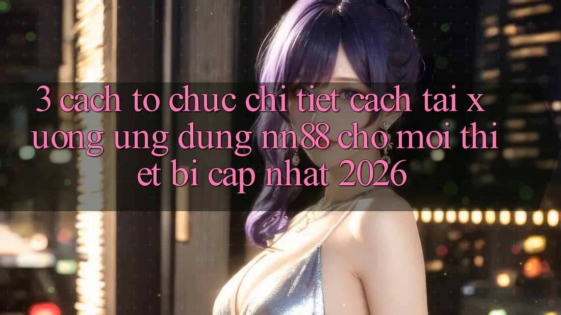 3. Cách tổ chức Chi Tiết Cách Tải xuống Ứng Dụng nn88 Cho Mọi Thiết Bị (Cập Nhật 2026)