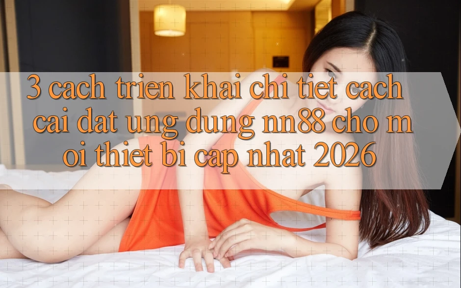3. Cách triển khai Chi Tiết Cách Cài đặt Ứng Dụng nn88 Cho Mọi Thiết Bị (Cập Nhật 2026)