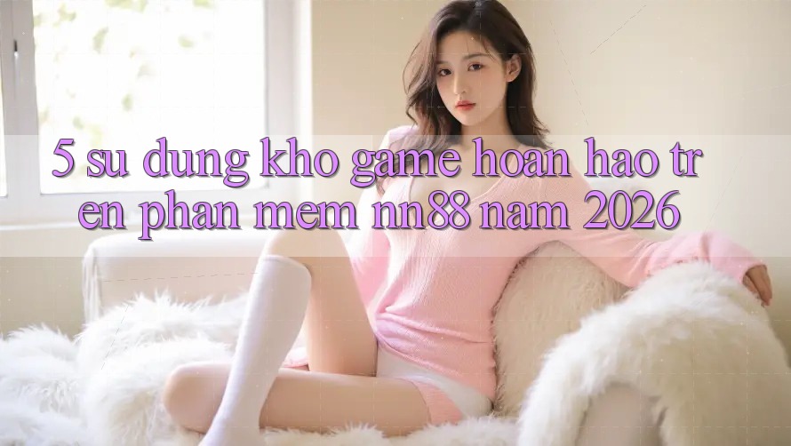 5. Sử dụng Kho Game Hoàn hảo Trên Phần mềm nn88 Năm 2026
