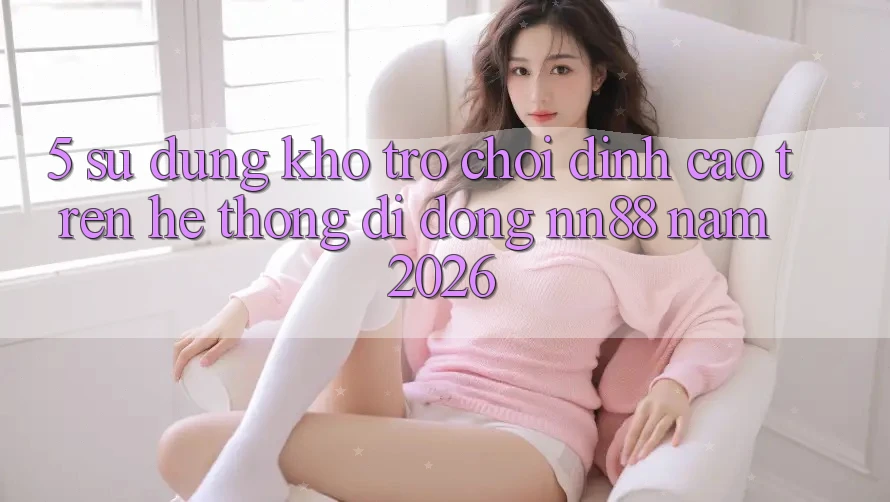 5. Sử dụng Kho Trò chơi Đỉnh Cao Trên Hệ thống di động nn88 Năm 2026 5. Sử dụng Kho Trò chơi Đỉnh Cao Trên Hệ thống di động nn88 Năm 2026