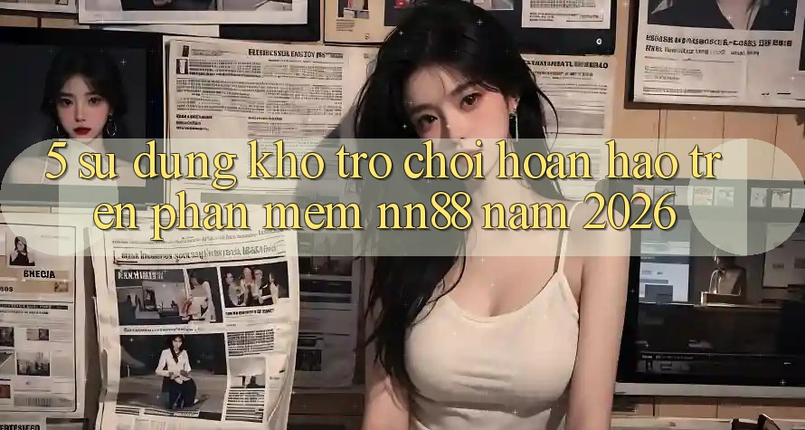 5. Sử dụng Kho Trò chơi Hoàn hảo Trên Phần mềm nn88 Năm 2026 5. Sử dụng Kho Trò chơi Hoàn hảo Trên Phần mềm nn88 Năm 2026