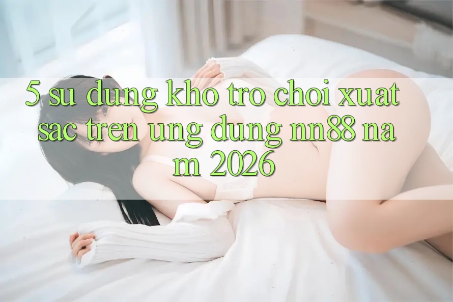 5. Sử dụng Kho Trò chơi Xuất sắc Trên Ứng Dụng nn88 Năm 2026 5. Sử dụng Kho Trò chơi Xuất sắc Trên Ứng Dụng nn88 Năm 2026