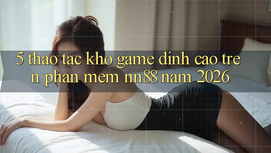 5. Thao tác Kho Game Đỉnh Cao Trên Phần mềm nn88 Năm 2026
