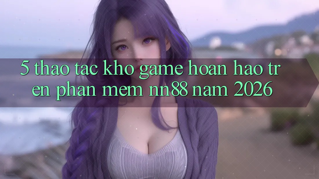 5. Thao tác Kho Game Hoàn hảo Trên Phần mềm nn88 Năm 2026