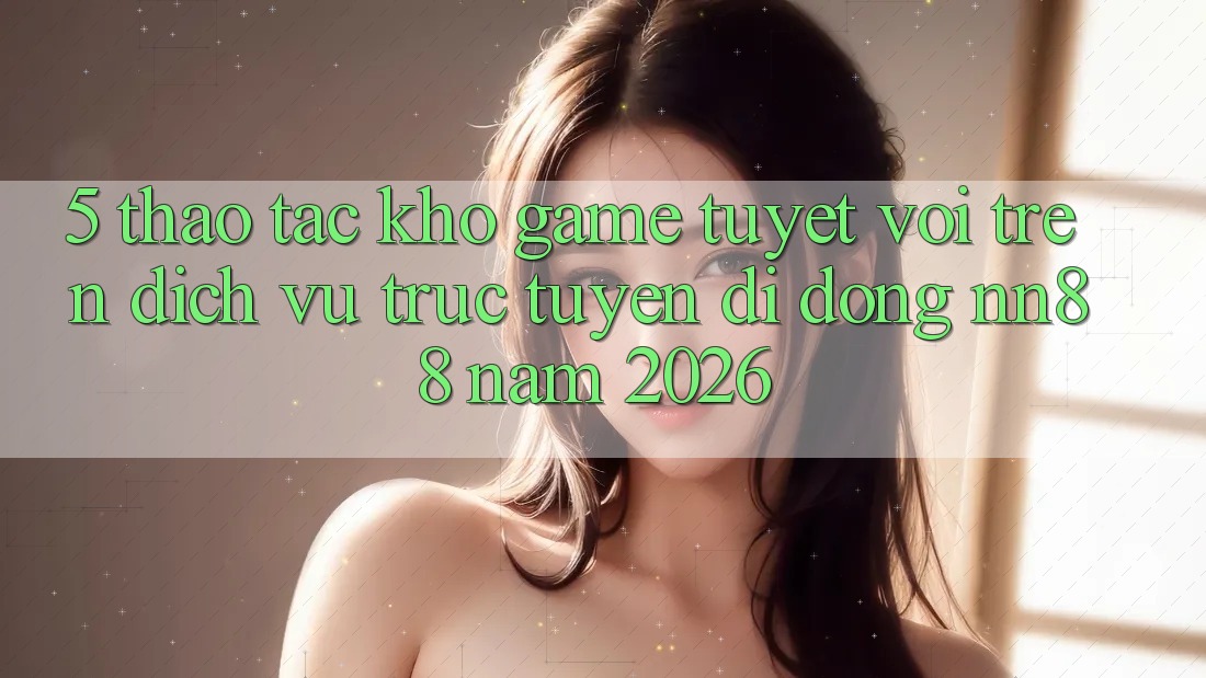 5. Thao tác Kho Game Tuyệt vời Trên Dịch vụ trực tuyến di động nn88 Năm 2026 5. Thao tác Kho Game Tuyệt vời Trên Dịch vụ trực tuyến di động nn88 Năm 2026