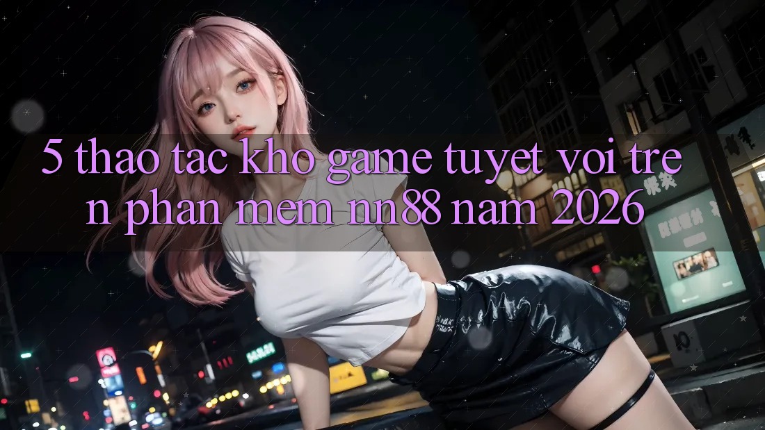 5. Thao tác Kho Game Tuyệt vời Trên Phần mềm nn88 Năm 2026
