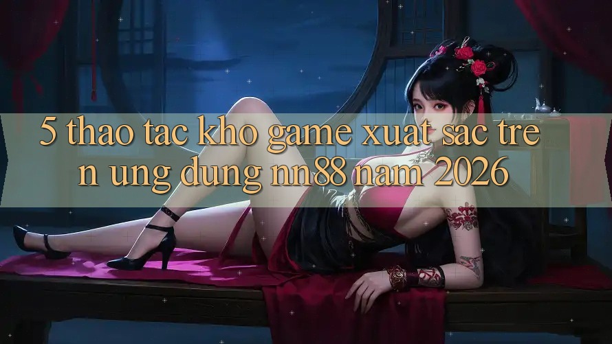 5. Thao tác Kho Game Xuất sắc Trên Ứng Dụng nn88 Năm 2026 5. Thao tác Kho Game Xuất sắc Trên Ứng Dụng nn88 Năm 2026
