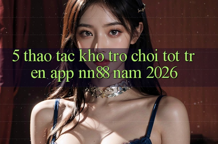 5. Thao tác Kho Trò chơi Tốt Trên App nn88 Năm 2026 5. Thao tác Kho Trò chơi Tốt Trên App nn88 Năm 2026