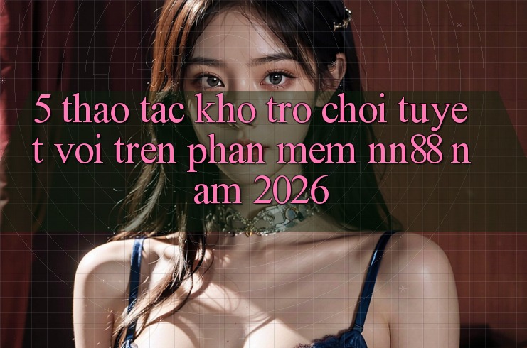 5. Thao tác Kho Trò chơi Tuyệt vời Trên Phần mềm nn88 Năm 2026 5. Thao tác Kho Trò chơi Tuyệt vời Trên Phần mềm nn88 Năm 2026