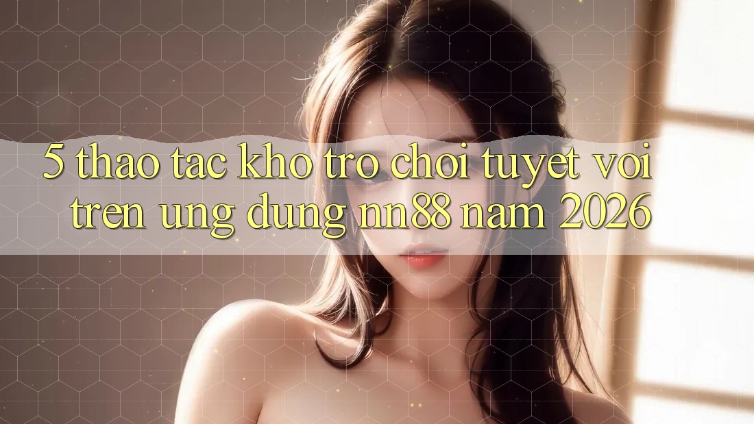 5. Thao tác Kho Trò chơi Tuyệt vời Trên Ứng Dụng nn88 Năm 2026 5. Thao tác Kho Trò chơi Tuyệt vời Trên Ứng Dụng nn88 Năm 2026
