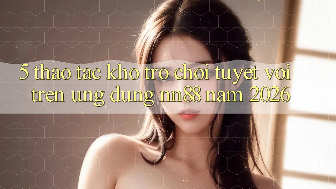 5. Thao tác Kho Trò chơi Tuyệt vời Trên Ứng Dụng nn88 Năm 2026 5. Thao tác Kho Trò chơi Tuyệt vời Trên Ứng Dụng nn88 Năm 2026