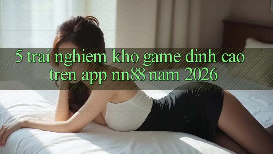 5. Trải nghiệm Kho Game Đỉnh Cao Trên App nn88 Năm 2026 5. Trải nghiệm Kho Game Đỉnh Cao Trên App nn88 Năm 2026