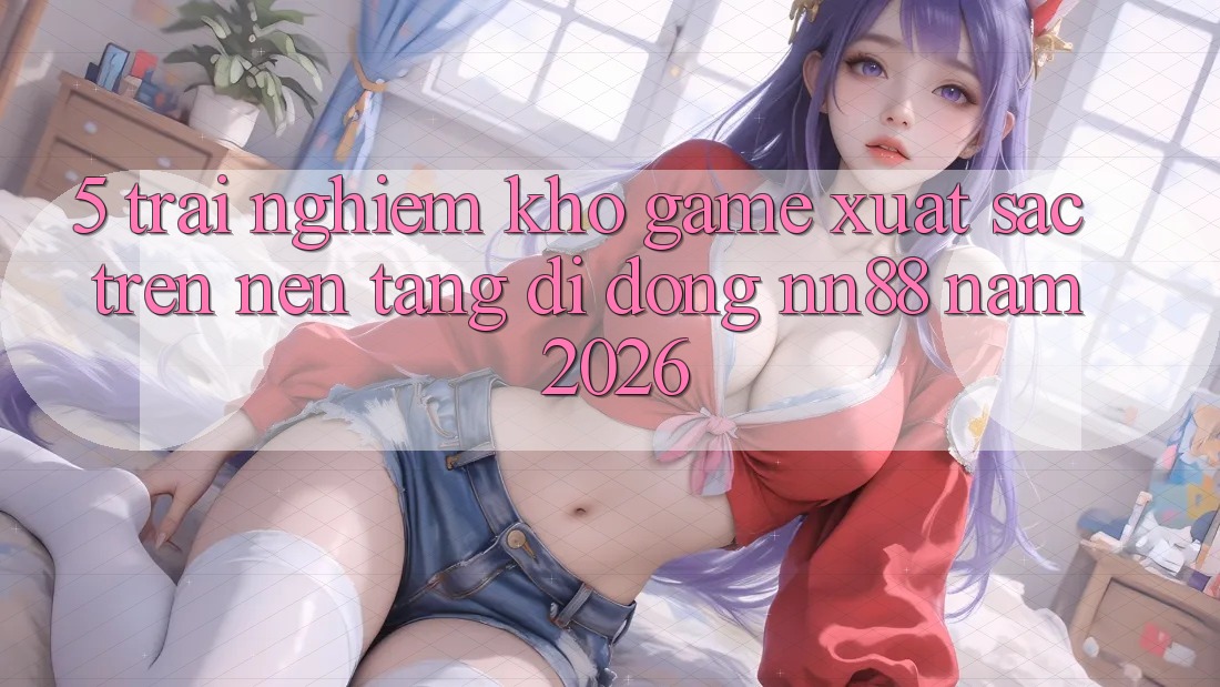 5. Trải nghiệm Kho Game Xuất sắc Trên Nền tảng di động nn88 Năm 2026 5. Trải nghiệm Kho Game Xuất sắc Trên Nền tảng di động nn88 Năm 2026
