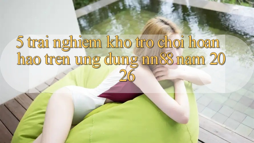 5. Trải nghiệm Kho Trò chơi Hoàn hảo Trên Ứng dụng nn88 Năm 2026 5. Trải nghiệm Kho Trò chơi Hoàn hảo Trên Ứng dụng nn88 Năm 2026