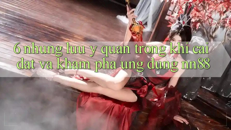 6. Những Lưu Ý Quan Trọng Khi Cài đặt Và Khám phá Ứng dụng nn88