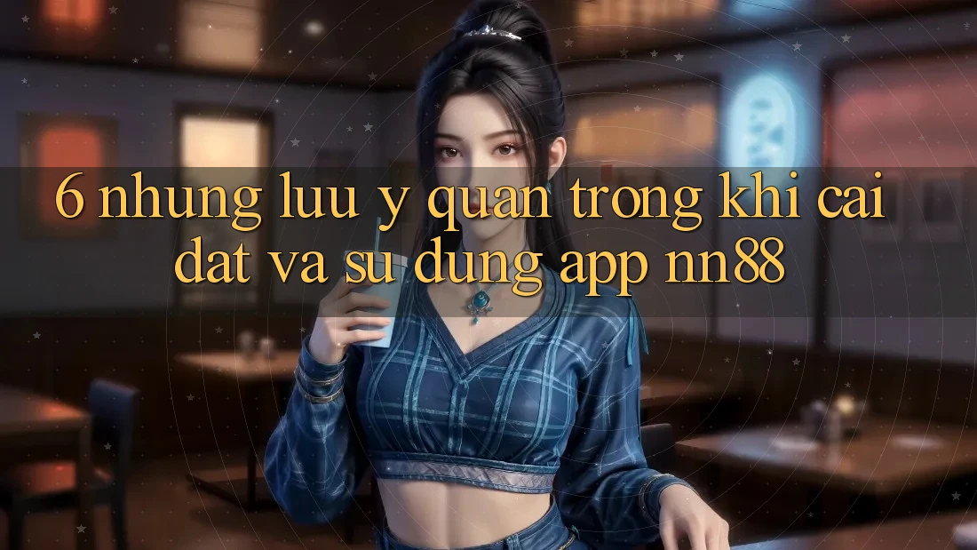 6. Những Lưu Ý Quan Trọng Khi Cài đặt Và Sử Dụng App nn88