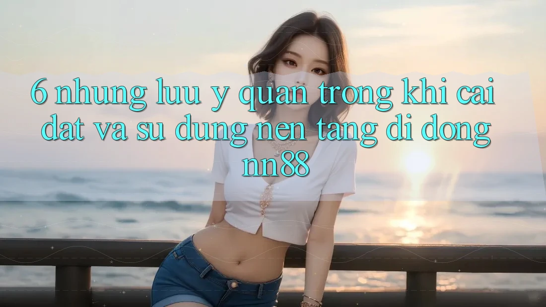 6. Những Lưu Ý Quan Trọng Khi Cài đặt Và Sử Dụng Nền tảng di động nn88 6. Những Lưu Ý Quan Trọng Khi Cài đặt Và Sử Dụng Nền tảng di động nn88
