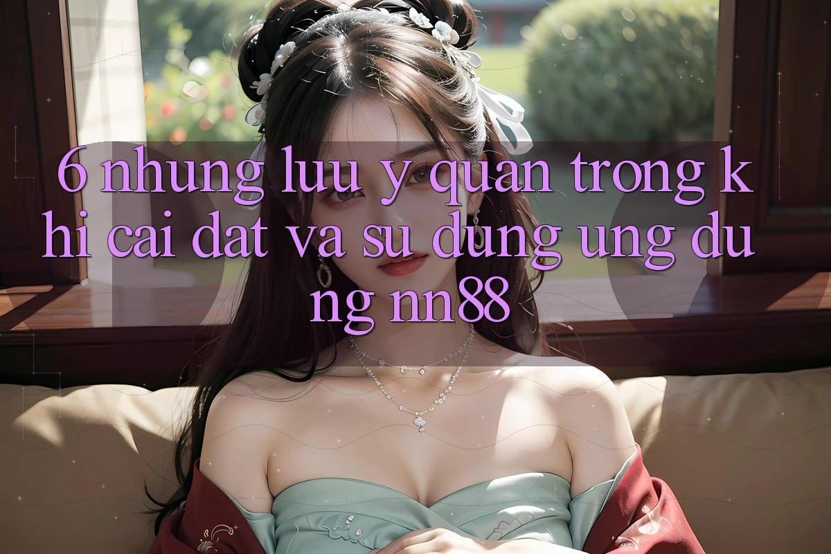 6. Những Lưu Ý Quan Trọng Khi Cài đặt Và Sử Dụng Ứng dụng nn88 6. Những Lưu Ý Quan Trọng Khi Cài đặt Và Sử Dụng Ứng dụng nn88