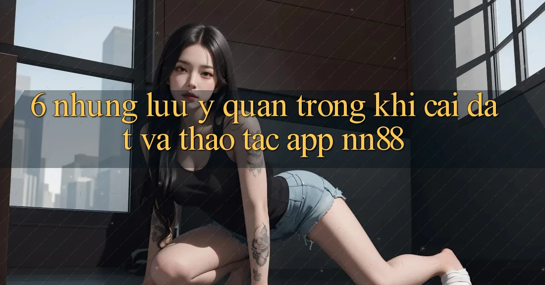 6. Những Lưu Ý Quan Trọng Khi Cài đặt Và Thao tác App nn88 6. Những Lưu Ý Quan Trọng Khi Cài đặt Và Thao tác App nn88