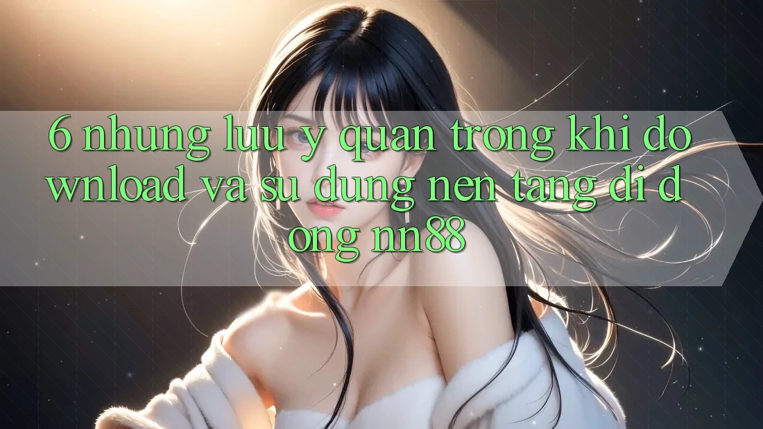 6. Những Lưu Ý Quan Trọng Khi Download Và Sử Dụng Nền tảng di động nn88