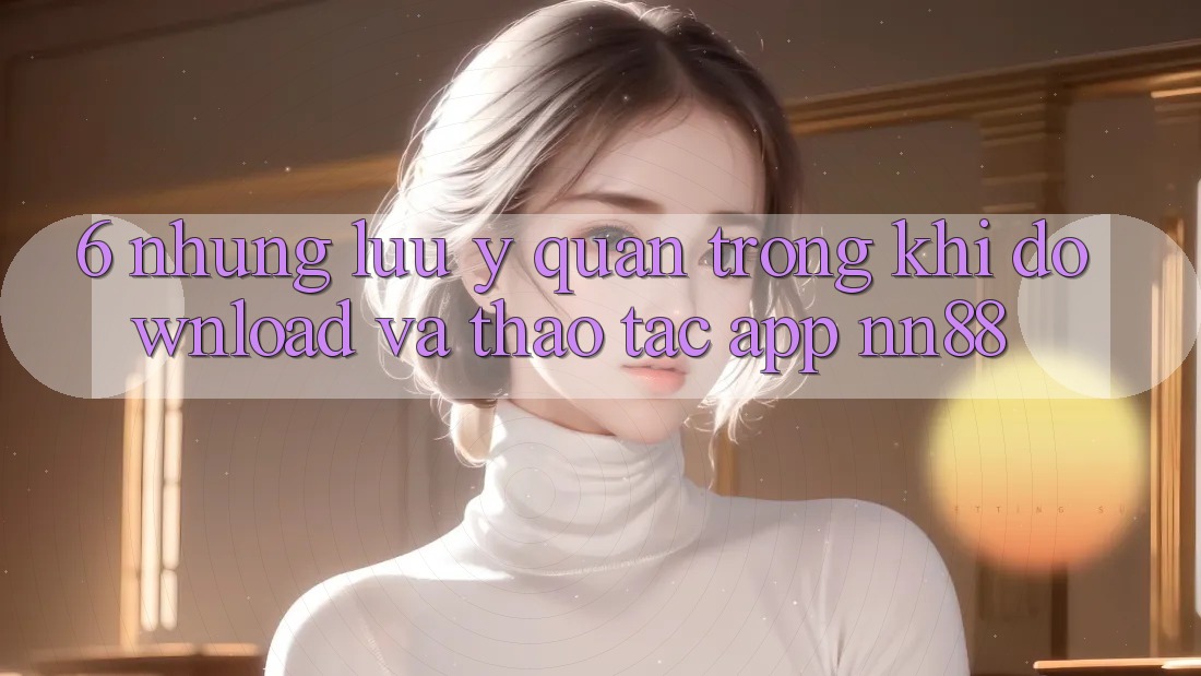 6. Những Lưu Ý Quan Trọng Khi Download Và Thao tác App nn88 6. Những Lưu Ý Quan Trọng Khi Download Và Thao tác App nn88