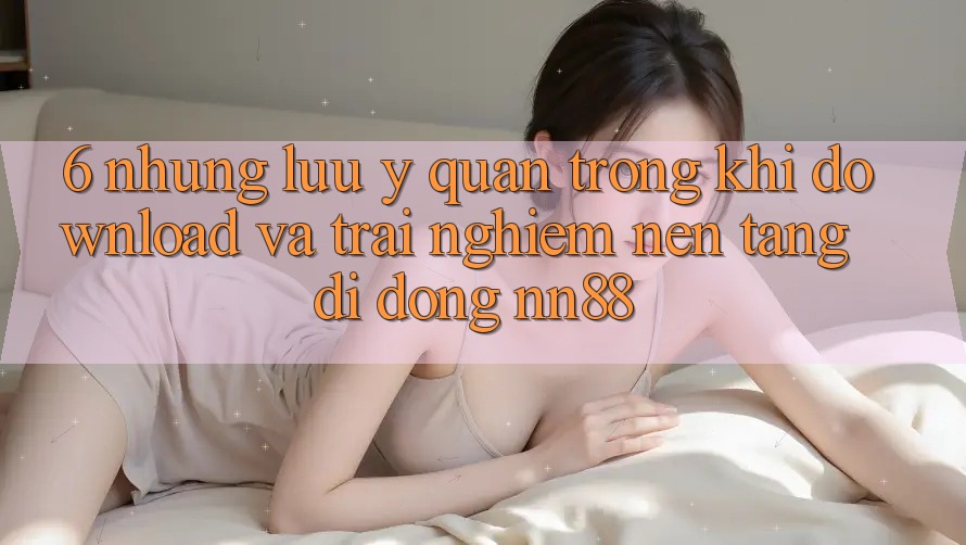 6. Những Lưu Ý Quan Trọng Khi Download Và Trải nghiệm Nền tảng di động nn88 6. Những Lưu Ý Quan Trọng Khi Download Và Trải nghiệm Nền tảng di động nn88