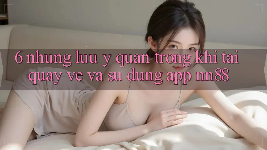 6. Những Lưu Ý Quan Trọng Khi Tải quay về Và Sử Dụng App nn88 6. Những Lưu Ý Quan Trọng Khi Tải quay về Và Sử Dụng App nn88