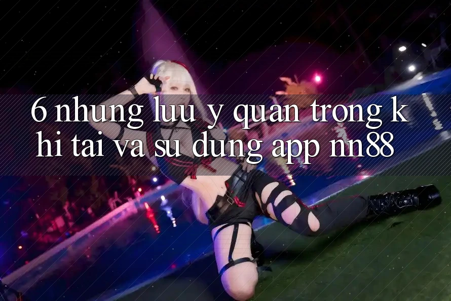 6. Những Lưu Ý Quan Trọng Khi Tải Và Sử Dụng App nn88 6. Những Lưu Ý Quan Trọng Khi Tải Và Sử Dụng App nn88