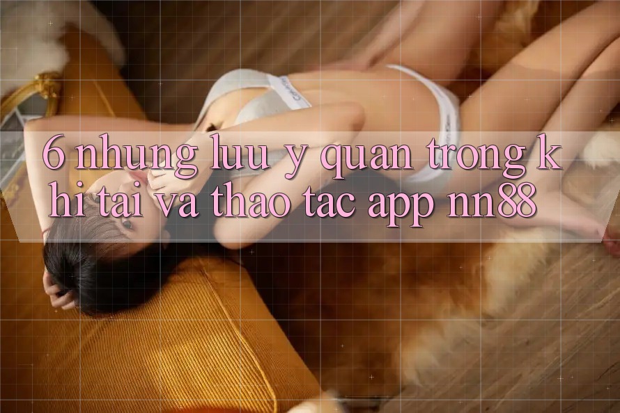 6. Những Lưu Ý Quan Trọng Khi Tải Và Thao tác App nn88 6. Những Lưu Ý Quan Trọng Khi Tải Và Thao tác App nn88