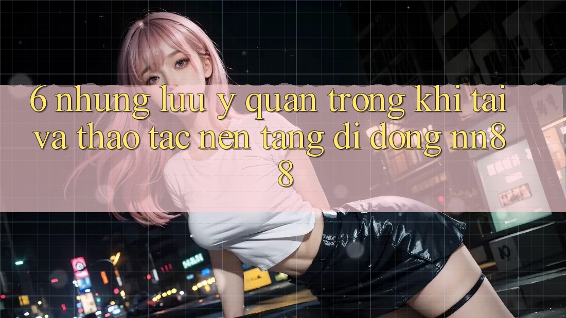 6. Những Lưu Ý Quan Trọng Khi Tải Và Thao tác Nền tảng di động nn88 6. Những Lưu Ý Quan Trọng Khi Tải Và Thao tác Nền tảng di động nn88