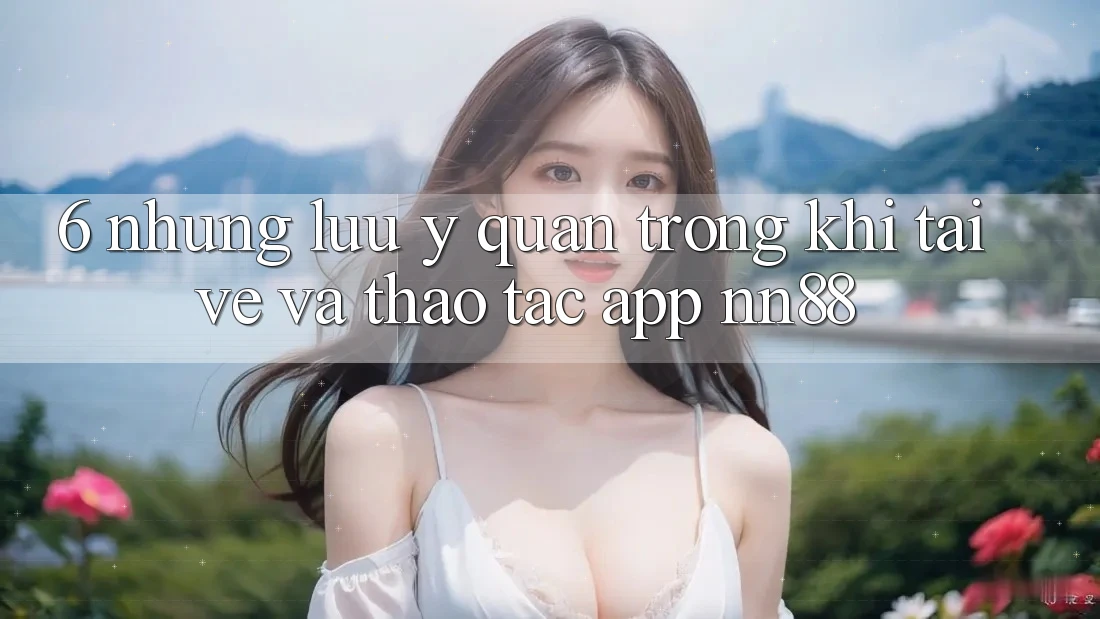 6. Những Lưu Ý Quan Trọng Khi Tải về Và Thao tác App nn88 6. Những Lưu Ý Quan Trọng Khi Tải về Và Thao tác App nn88