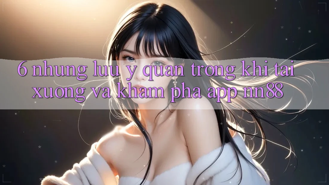 6. Những Lưu Ý Quan Trọng Khi Tải xuống Và Khám phá App nn88 6. Những Lưu Ý Quan Trọng Khi Tải xuống Và Khám phá App nn88