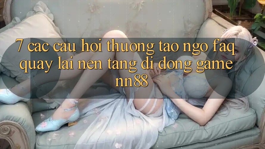 7. Các Câu Hỏi Thường Tao ngộ (FAQ) Quay lại Nền tảng di động Game nn88