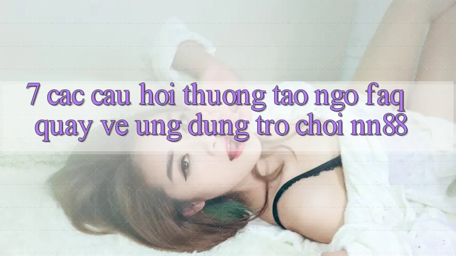 7. Các Câu Hỏi Thường Tao ngộ (FAQ) Quay về Ứng Dụng Trò chơi nn88