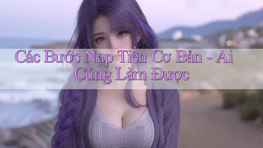 Các Bước Nạp Tiền Cơ Bản – Ai Cũng Làm Được Các Bước Nạp Tiền Cơ Bản – Ai Cũng Làm Được
