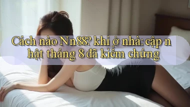 Cách nào Nn88 khi ở nhà cập nhật tháng 8 đã kiểm chứng