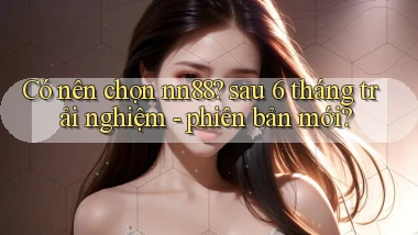 Có nên chọn nn88 sau 6 tháng trải nghiệm   phiên bản mới