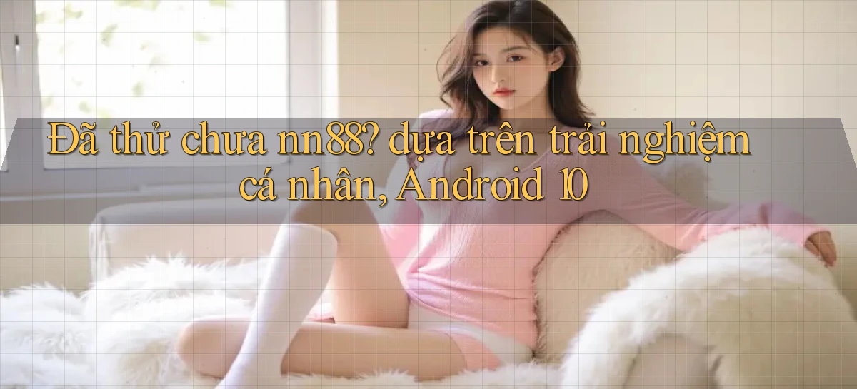 Đã thử chưa nn88 dựa trên trải nghiệm cá nhân, Android 10